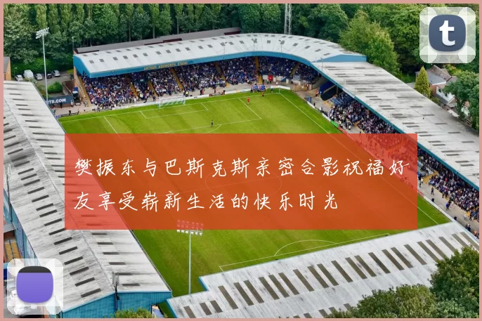 樊振东与巴斯克斯亲密合影祝福好友享受崭新生活的快乐时光