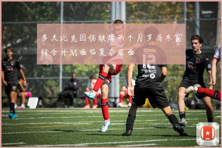 多夫比克因伤缺席两个月罗马冬窗转会计划面临复杂局面