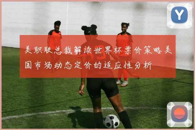 美职联总裁解读世界杯票价策略美国市场动态定价的适应性分析
