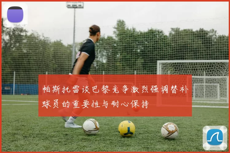 帕斯托雷谈巴黎竞争激烈强调替补球员的重要性与耐心保持