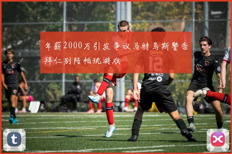 年薪2000万引发争议马特乌斯警告拜仁别陪帕玩游戏