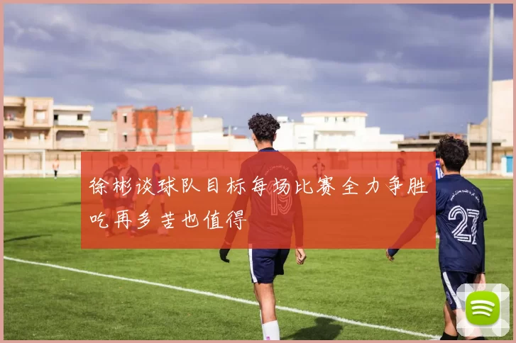 徐彬谈球队目标每场比赛全力争胜吃再多苦也值得