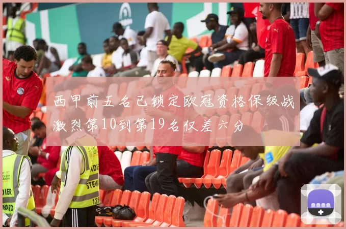 西甲前五名已锁定欧冠资格保级战激烈第10到第19名仅差六分