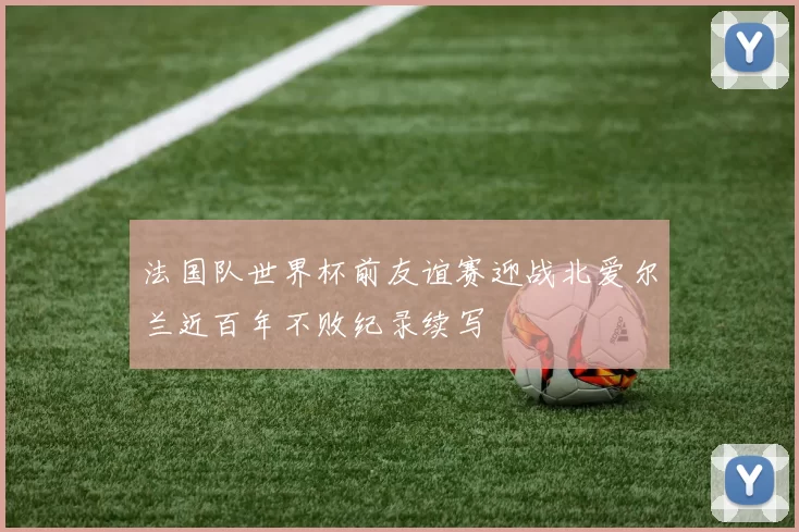 法国队世界杯前友谊赛迎战北爱尔兰近百年不败纪录续写