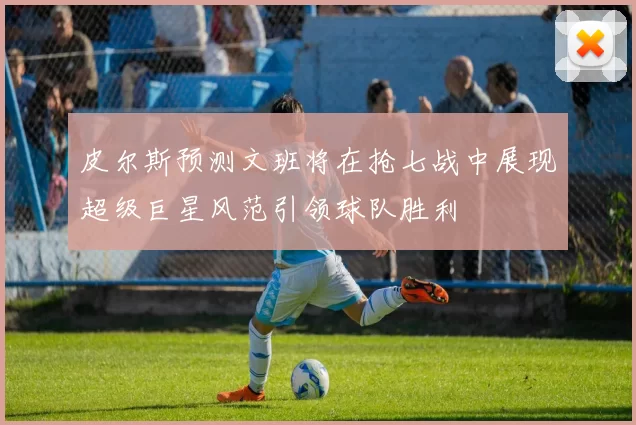 皮尔斯预测文班将在抢七战中展现超级巨星风范引领球队胜利