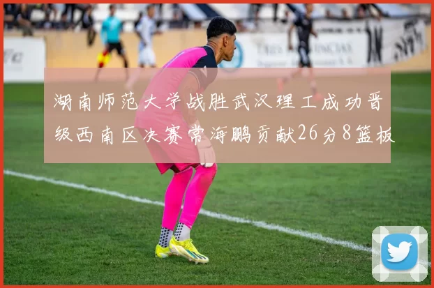 湖南师范大学战胜武汉理工成功晋级西南区决赛常海鹏贡献26分8篮板韩雨琛得21分