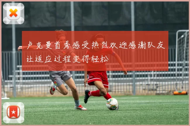 卢克曼首秀感受热烈欢迎感谢队友让适应过程变得轻松