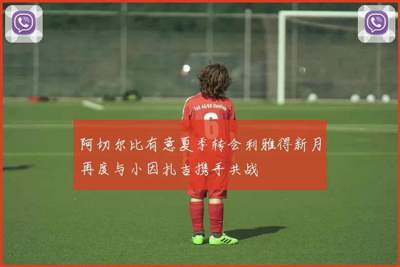 阿切尔比有意夏季转会利雅得新月再度与小因扎吉携手共战