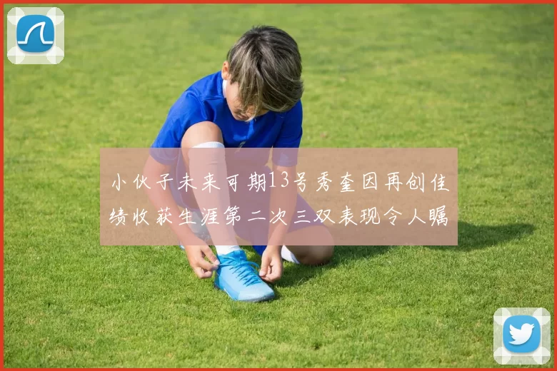 小伙子未来可期13号秀奎因再创佳绩收获生涯第二次三双表现令人瞩目