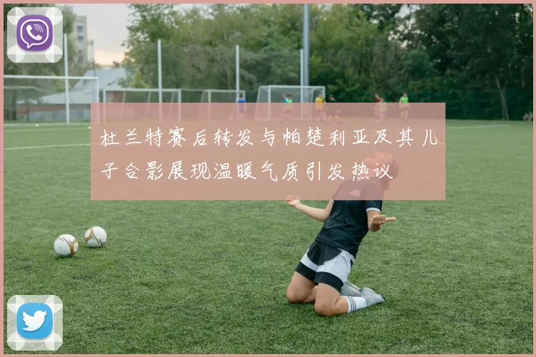 杜兰特赛后转发与帕楚利亚及其儿子合影展现温暖气质引发热议