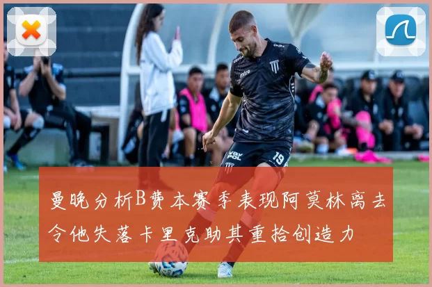曼晚分析B费本赛季表现阿莫林离去令他失落卡里克助其重拾创造力