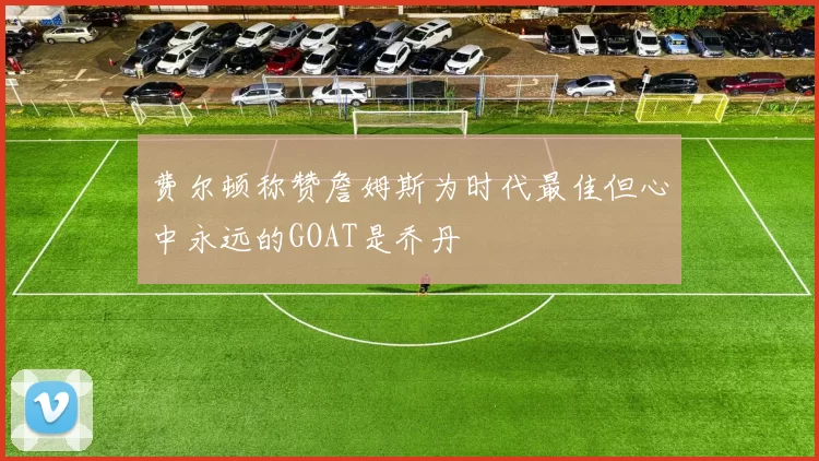 费尔顿称赞詹姆斯为时代最佳但心中永远的GOAT是乔丹