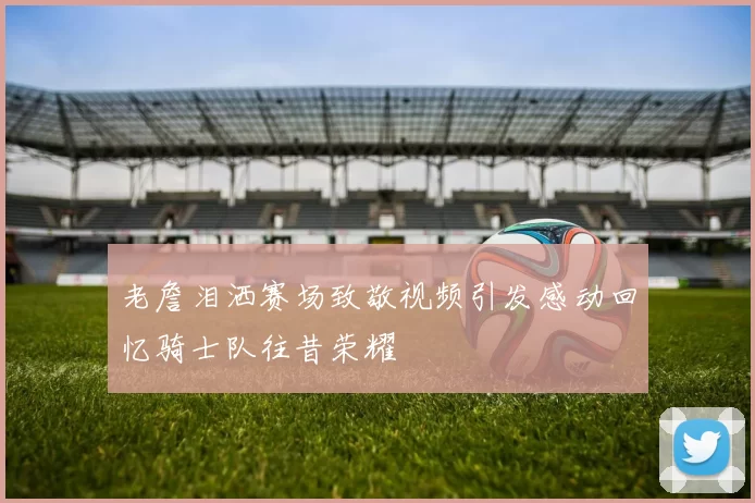 老詹泪洒赛场致敬视频引发感动回忆骑士队往昔荣耀