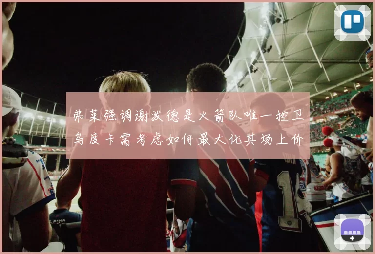 弗莱强调谢泼德是火箭队唯一控卫乌度卡需考虑如何最大化其场上价值