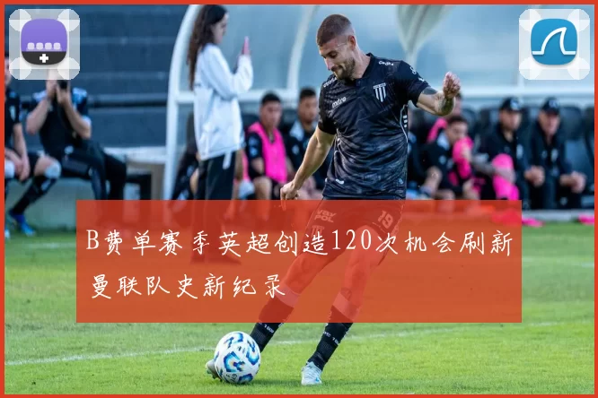B费单赛季英超创造120次机会刷新曼联队史新纪录