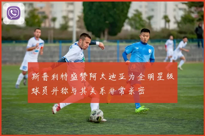 斯普利特盛赞阿夫迪亚为全明星级球员并称与其关系非常亲密