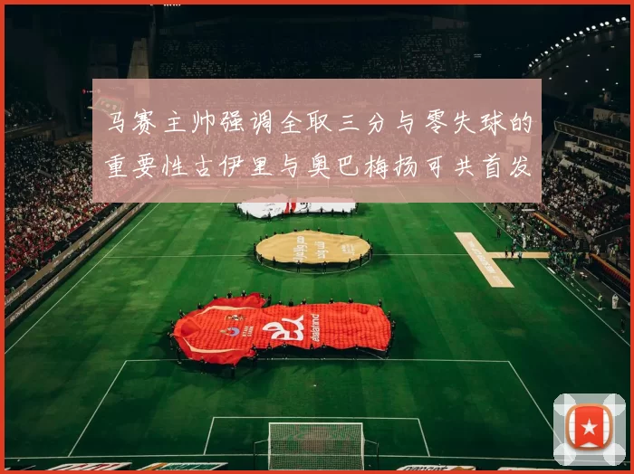 马赛主帅强调全取三分与零失球的重要性古伊里与奥巴梅扬可共首发